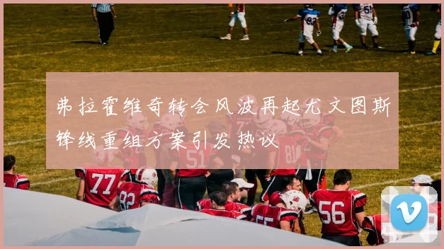 弗拉霍维奇转会风波再起尤文图斯锋线重组方案引发热议